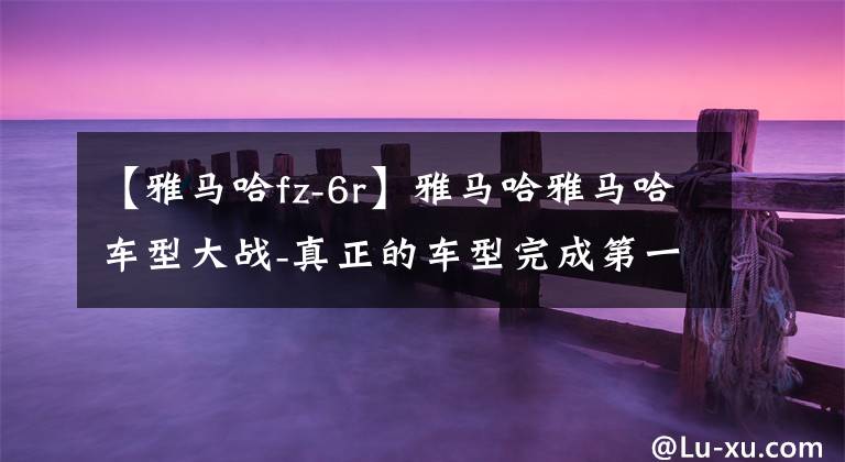 【雅马哈fz-6r】雅马哈雅马哈车型大战-真正的车型完成第一部分(A-R)文章配图