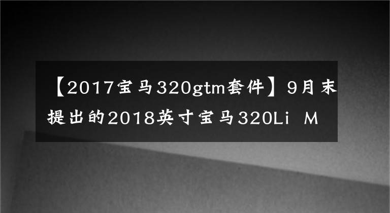 【2017宝马320gtm套件】9月末提出的2018英寸宝马320Li  M运动服，设置舒适的套装，享受巨大的折扣