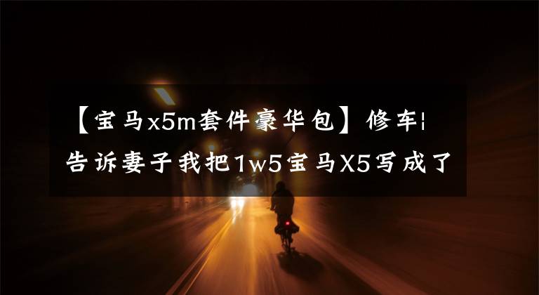 【宝马x5m套件豪华包】修车|告诉妻子我把1w5宝马X5写成了X5M，她不相信。