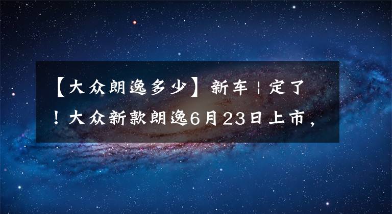【大众朗逸多少】新车 | 定了！大众新款朗逸6月23日上市，12.72万起售？增1.2T动力文章配图
