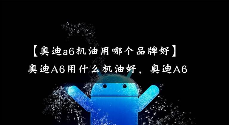 【奥迪a6机油用哪个品牌好】奥迪A6用什么机油好，奥迪A6车主们，你们用的是哪款型号机油呢