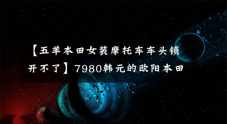 【五羊本田女装摩托车车头锁开不了】7980韩元的欧阳本田塔帕100，为国内第一辆“闺蜜”设计的摩托车。