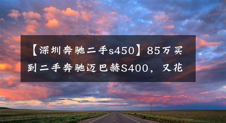 【深圳奔驰二手s450】85万买到二手奔驰迈巴赫S400，又花4万整备，作业完毕后档次大增