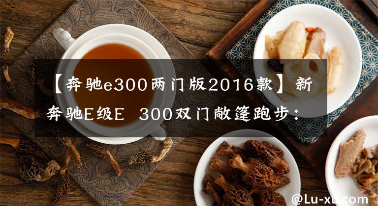 【奔驰e300两门版2016款】新奔驰E级E  300双门敞篷跑步：拉风的资本文章配图