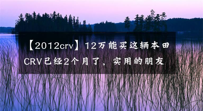 【2012crv】12万能买这辆本田CRV已经2个月了，实用的朋友们说后悔买了哈佛H6。