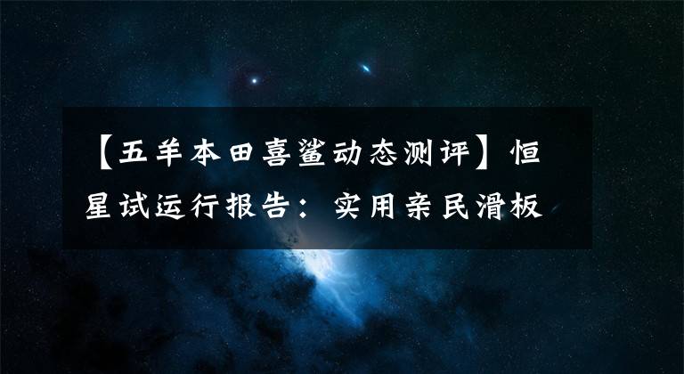 【五羊本田喜鲨动态测评】恒星试运行报告：实用亲民滑板车的新选择，欧阳本田喜鲨125