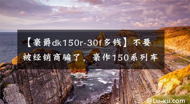 【豪爵dk150r-30f多钱】不要被经销商骗了，豪作150系列车型卖得这么多文章配图