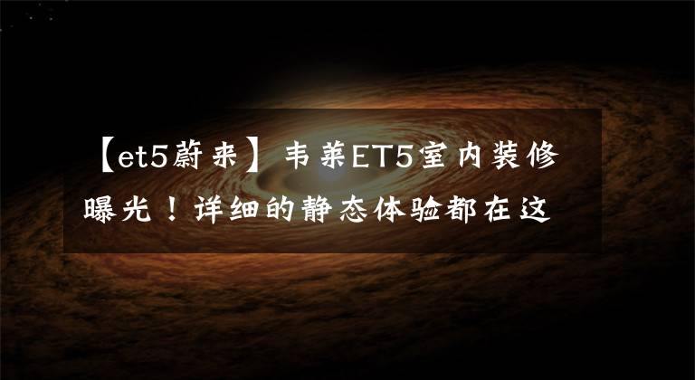 【et5蔚来】韦莱ET5室内装修曝光！详细的静态体验都在这里文章配图