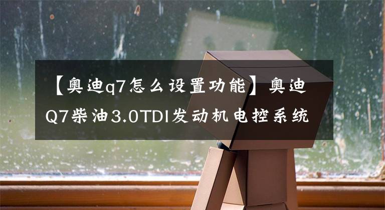 【奥迪q7怎么设置功能】奥迪Q7柴油3.0TDI发动机电控系统基本设置大全