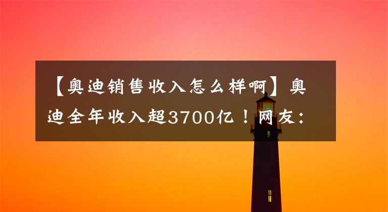 【奥迪销售收入怎么样啊】奥迪全年收入超3700亿！网友：兰博基尼竟卖出这么多？