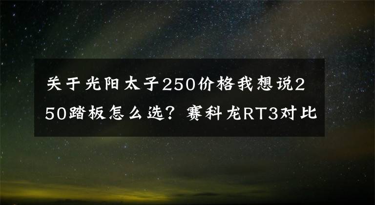 关于光阳太子250价格我想说250踏板怎么选？赛科龙RT3对比赛艇250，配置分数领先