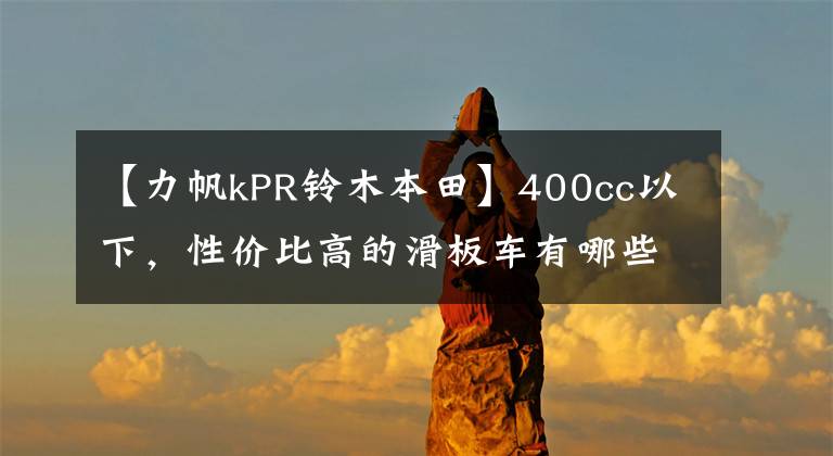 【力帆kPR铃木本田】400cc以下，性价比高的滑板车有哪些？老骑手：看完就知道了