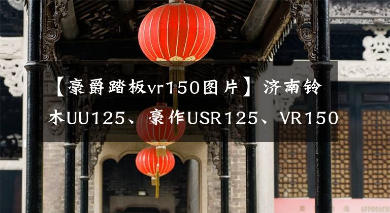 【豪爵踏板vr150图片】济南铃木UU125、豪作USR125、VR150E、三线之一怎么选？文章配图