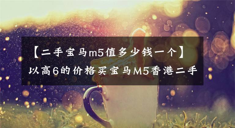 【二手宝马m5值多少钱一个】以高6的价格买宝马M5香港二手车真的是白菜价格吗？