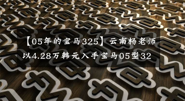 【05年的宝马325】云南杨老师以4.28万韩元入手宝马05型325i，据说是因为小时候的宝马情怀。