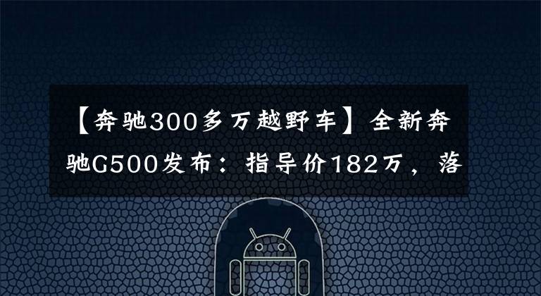 【奔驰300多万越野车】全新奔驰G500发布：指导价182万，落地价300万