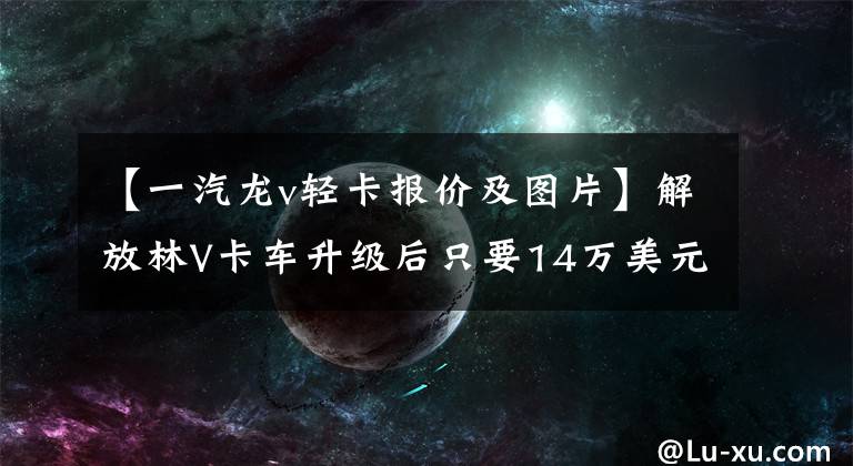 【一汽龙v轻卡报价及图片】解放林V卡车升级后只要14万美元，就比高档轻卡便宜