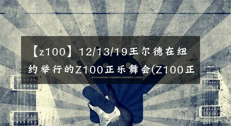 【z100】12/13/19王尔德在纽约举行的Z100正乐舞会(Z100正乐舞会)