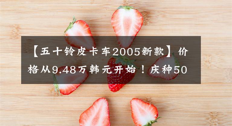 【五十铃皮卡车2005新款】价格从9.48万韩元开始！庆种50种新型T17皮卡上市，引爆了广州