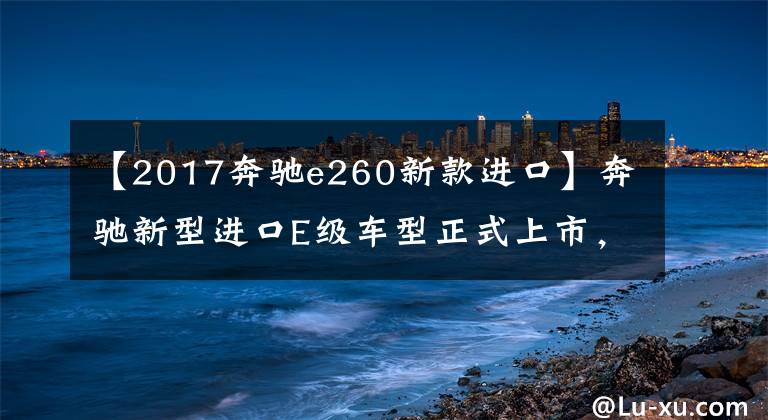 【2017奔驰e260新款进口】奔驰新型进口E级车型正式上市，销售44.28 ~ 52.88万韩元