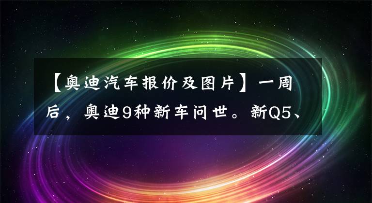 【奥迪汽车报价及图片】一周后，奥迪9种新车问世。新Q5、世代交替A3职称中，你最喜欢哪个？文章配图