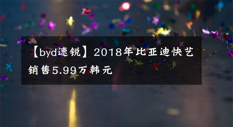 【byd速锐】2018年比亚迪快艺销售5.99万韩元文章配图