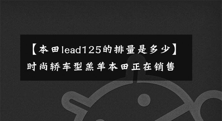 【本田lead125的排量是多少】时尚轿车型羔羊本田正在销售2016型LEAD  125
