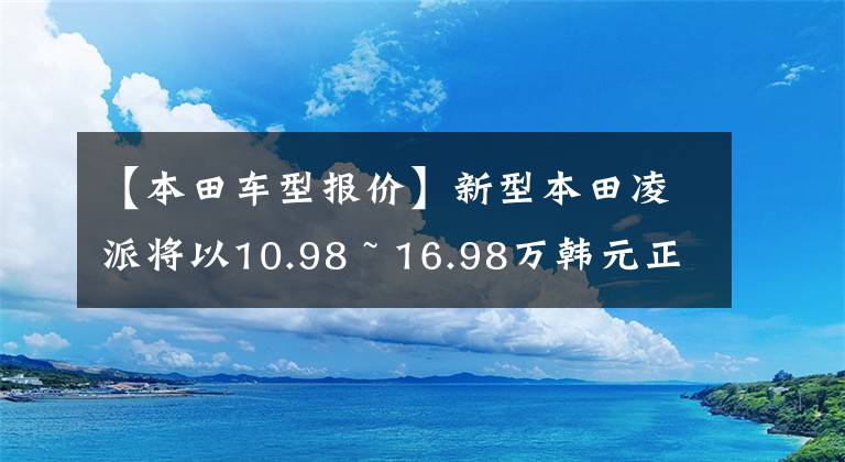【本田车型报价】新型本田凌派将以10.98 ~ 16.98万韩元正式上市