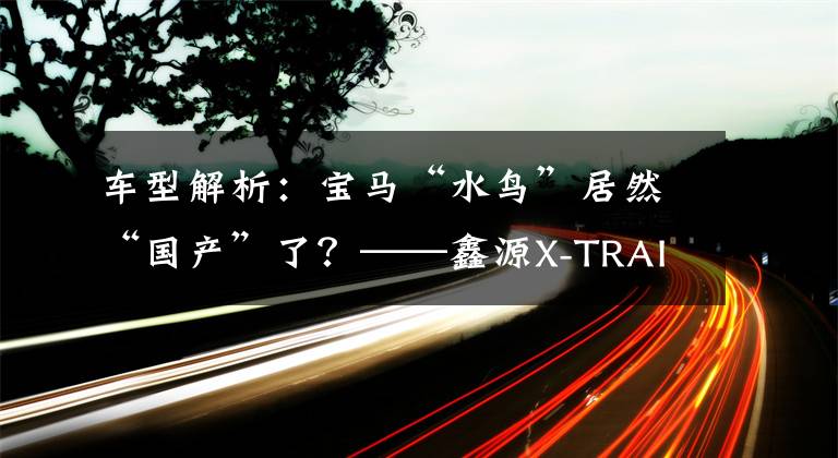 车型解析：宝马“水鸟”居然“国产”了？——鑫源X-TRAIL文章配图