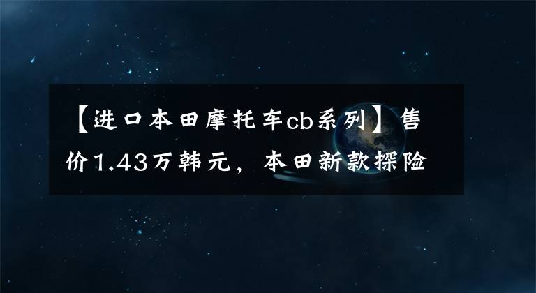 【进口本田摩托车cb系列】售价1.43万韩元，本田新款探险车CB150X上市：水冷冷却，比CB190X好看。