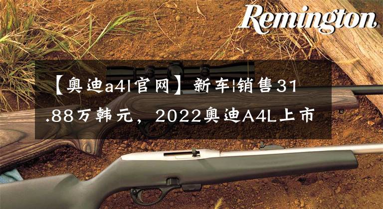 【奥迪a4l官网】新车|销售31.88万韩元，2022奥迪A4L上市，气氛灯升级电场标准文章配图