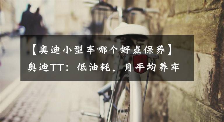 【奥迪小型车哪个好点保养】奥迪TT：低油耗，月平均养车成本2188.67元，你会选择吗？