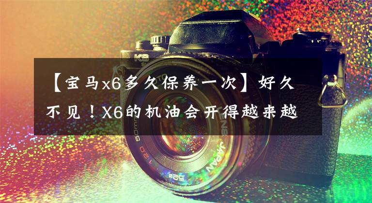 【宝马x6多久保养一次】好久不见！X6的机油会开得越来越多吗？