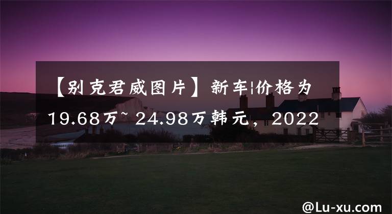 【别克君威图片】新车|价格为19.68万~ 24.98万韩元，2022家别克君威、君威GS实车到达商店文章配图