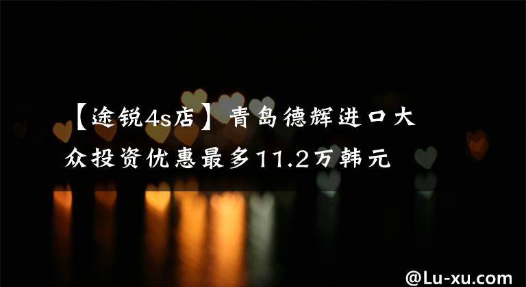 【途锐4s店】青岛德辉进口大众投资优惠最多11.2万韩元