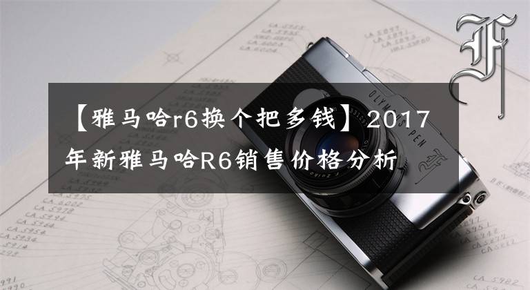 【雅马哈r6换个把多钱】2017年新雅马哈R6销售价格分析文章配图
