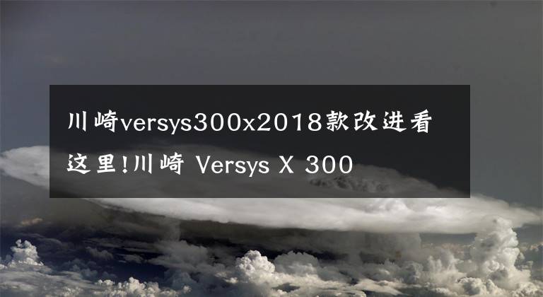 川崎versys300x2018款改进看这里!川崎 Versys X 300