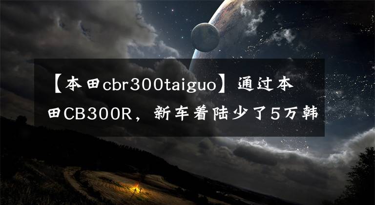 【本田cbr300taiguo】通过本田CB300R，新车着陆少了5万韩元，现在咸鱼3.8万韩元