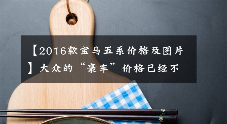 【2016款宝马五系价格及图片】大众的“豪车”价格已经不贵了！原价34万韩元，现在降到了28万韩元，能拍吗？文章配图