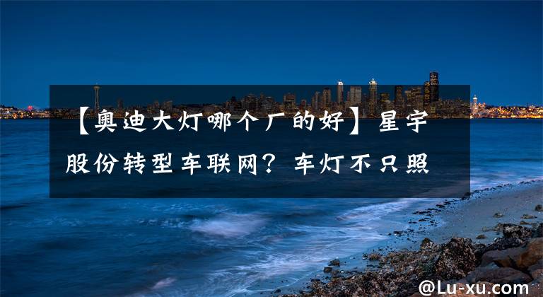 【奥迪大灯哪个厂的好】星宇股份转型车联网？车灯不只照明这么简单