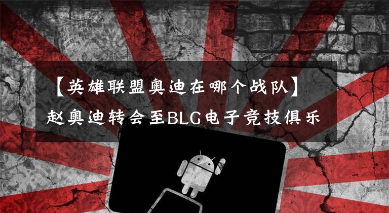 【英雄联盟奥迪在哪个战队】赵奥迪转会至BLG电子竞技俱乐部