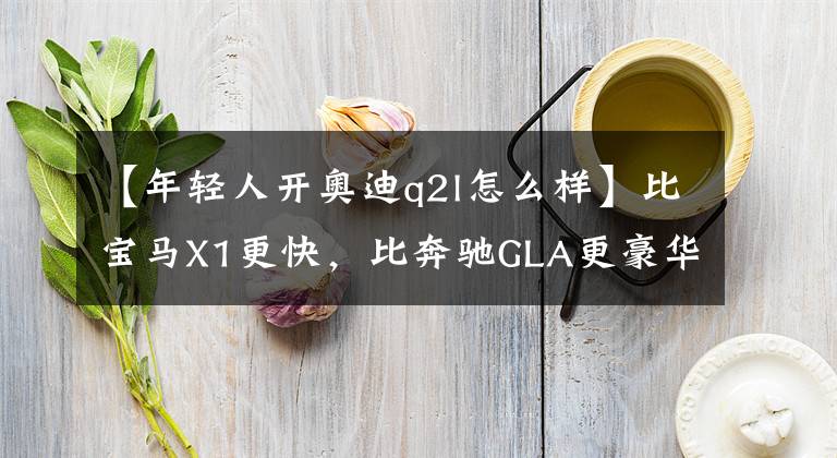 【年轻人开奥迪q2l怎么样】比宝马X1更快，比奔驰GLA更豪华，越级的奥迪Q2L才是年轻人首选