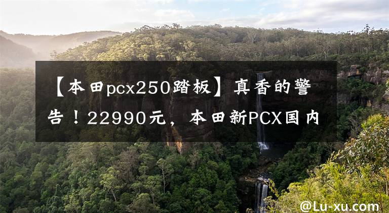 【本田pcx250踏板】真香的警告！22990元，本田新PCX国内销售价格公布。
