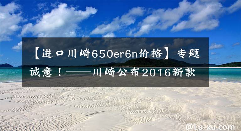 【进口川崎650er6n价格】专题诚意！——川崎公布2016新款国内售价