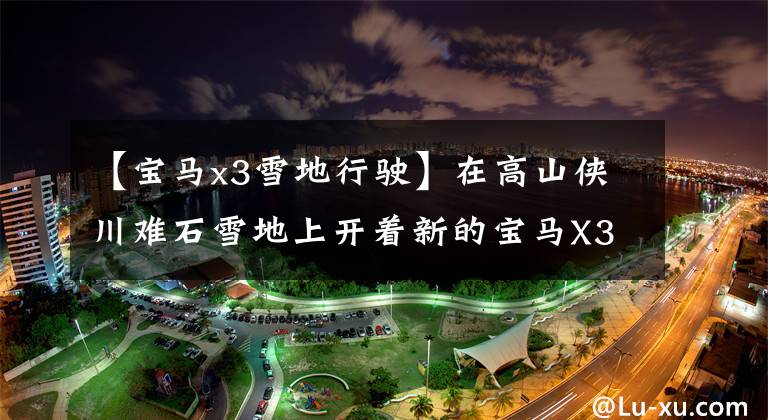 【宝马x3雪地行驶】在高山侠川难石雪地上开着新的宝马X3沉重的“关卡”唱情歌吧！文章配图