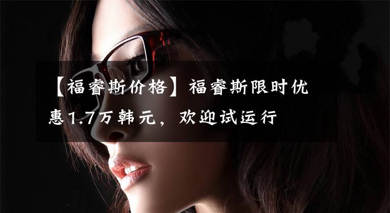 【福睿斯价格】福睿斯限时优惠1.7万韩元，欢迎试运行文章配图