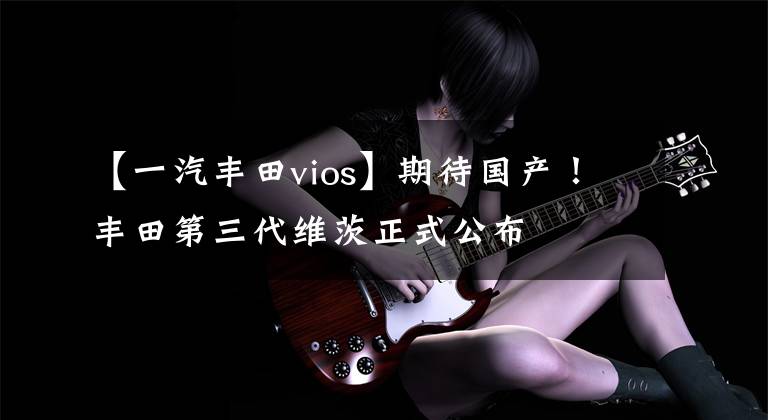 【一汽丰田vios】期待国产！丰田第三代维茨正式公布文章配图