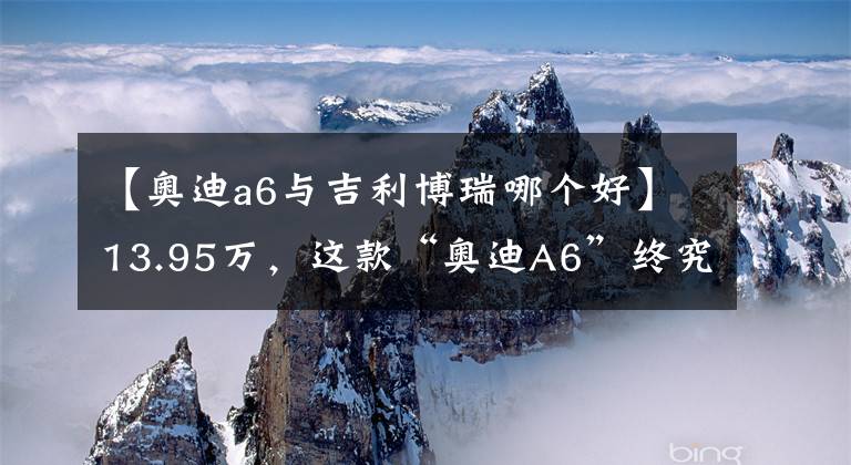 【奥迪a6与吉利博瑞哪个好】13.95万，这款“奥迪A6”终究斗不过吉利博瑞