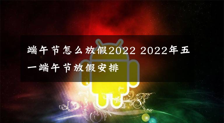 端午节怎么放假2022 2022年五一端午节放假安排