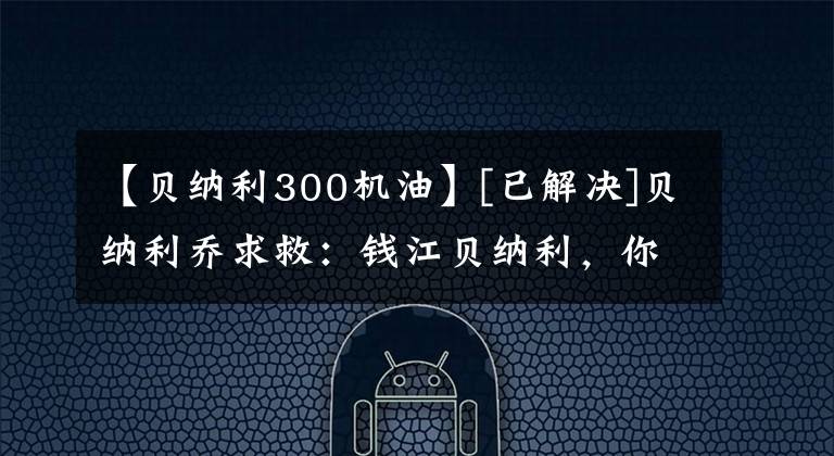 【贝纳利300机油】[已解决]贝纳利乔求救：钱江贝纳利，你是摩托车吗？恶魔地！